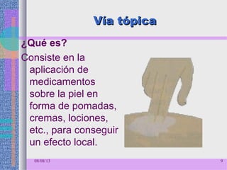 08/08/13 9
Vía tópicaVía tópica
¿Qué es?
Consiste en la
aplicación de
medicamentos
sobre la piel en
forma de pomadas,
cremas, lociones,
etc., para conseguir
un efecto local.
 