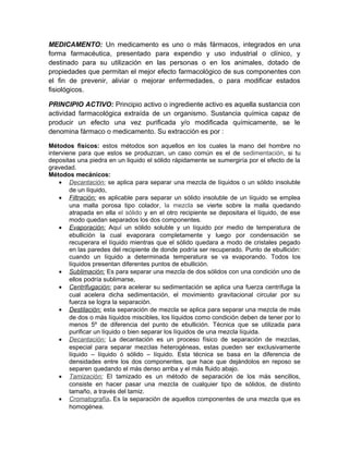 MEDICAMENTO: Un medicamento es uno o más fármacos, integrados en una
forma farmacéutica, presentado para expendio y uso industrial o clínico, y
destinado para su utilización en las personas o en los animales, dotado de
propiedades que permitan el mejor efecto farmacológico de sus componentes con
el fin de prevenir, aliviar o mejorar enfermedades, o para modificar estados
fisiológicos.
PRINCIPIO ACTIVO: Principio activo o ingrediente activo es aquella sustancia con
actividad farmacológica extraída de un organismo. Sustancia química capaz de
producir un efecto una vez purificada y/o modificada químicamente, se le
denomina fármaco o medicamento. Su extracción es por :
Métodos físicos: estos métodos son aquellos en los cuales la mano del hombre no
interviene para que estos se produzcan, un caso común es el de sedimentación, si tu
depositas una piedra en un liquido el sólido rápidamente se sumergiría por el efecto de la
gravedad.
Métodos mecánicos:
• Decantación: se aplica para separar una mezcla de líquidos o un sólido insoluble
de un líquido,
• Filtración: es aplicable para separar un sólido insoluble de un líquido se emplea
una malla porosa tipo colador, la mezcla se vierte sobre la malla quedando
atrapada en ella el sólido y en el otro recipiente se depositara el líquido, de ese
modo quedan separados los dos componentes.
• Evaporación: Aquí un sólido soluble y un líquido por medio de temperatura de
ebullición la cual evaporara completamente y luego por condensación se
recuperara el líquido mientras que el sólido quedara a modo de cristales pegado
en las paredes del recipiente de donde podría ser recuperado. Punto de ebullición:
cuando un líquido a determinada temperatura se va evaporando. Todos los
líquidos presentan diferentes puntos de ebullición.
• Sublimación: Es para separar una mezcla de dos sólidos con una condición uno de
ellos podría sublimarse,
• Centrifugación: para acelerar su sedimentación se aplica una fuerza centrifuga la
cual acelera dicha sedimentación, el movimiento gravitacional circular por su
fuerza se logra la separación.
• Destilación: esta separación de mezcla se aplica para separar una mezcla de más
de dos o más líquidos miscibles, los líquidos como condición deben de tener por lo
menos 5º de diferencia del punto de ebullición. Técnica que se utilizada para
purificar un líquido o bien separar los líquidos de una mezcla líquida.
• Decantación: La decantación es un proceso físico de separación de mezclas,
especial para separar mezclas heterogéneas, estas pueden ser exclusivamente
líquido – líquido ó sólido – líquido. Esta técnica se basa en la diferencia de
densidades entre los dos componentes, que hace que dejándolos en reposo se
separen quedando el más denso arriba y el más fluido abajo.
• Tamización: El tamizado es un método de separación de los más sencillos,
consiste en hacer pasar una mezcla de cualquier tipo de sólidos, de distinto
tamaño, a través del tamiz.
• Cromatografía. Es la separación de aquellos componentes de una mezcla que es
homogénea.
 