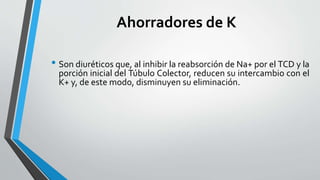 Ahorradores de K
• Son diuréticos que, al inhibir la reabsorción de Na+ por el TCD y la
porción inicial del Túbulo Colector, reducen su intercambio con el
K+ y, de este modo, disminuyen su eliminación.
 