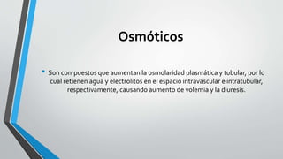 Osmóticos
• Son compuestos que aumentan la osmolaridad plasmática y tubular, por lo
cual retienen agua y electrolitos en el espacio intravascular e intratubular,
respectivamente, causando aumento de volemia y la diuresis.
 