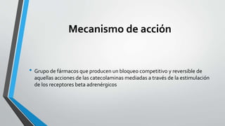 Mecanismo de acción
• Grupo de fármacos que producen un bloqueo competitivo y reversible de
aquellas acciones de las catecolaminas mediadas a través de la estimulación
de los receptores beta adrenérgicos
 