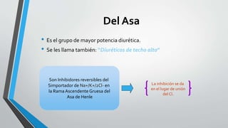 Son Inhibidores reversibles del
Simportador de Na+/K+/2Cl- en
la RamaAscendente Gruesa del
Asa de Henle
La inhibición se da
en el lugar de unión
del Cl.
Del Asa
• Es el grupo de mayor potencia diurética.
• Se les llama también: “Diuréticos de techo alto”
 