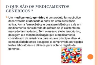 O QUE SÃO OS MEDICAMENTOS
GENÉRICOS ?
 Um medicamento genérico é um produto farmacêutico
desenvolvido e fabricado a partir de uma substância
activa, forma farmacêutica e dosagem idênticas a de um
medicamento considerado de referência já existente no
mercado farmacêutico. Tem o mesmo efeito terapêutico,
dosagem e a mesma indicação que o medicamento
considerado de referência para aquele princípio ativo. A
compatibilidade entre dosagens é comprovada por rígidos
testes laboratoriais e clínicos para obter o registo de
genérico.
 