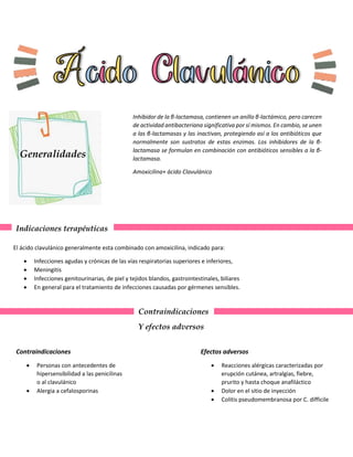 Generalidades
Inhibidor de la β-lactamasa, contienen un anillo β-lactámico, pero carecen
de actividad antibacteriana significativa por sí mismos. En cambio, se unen
a las β-lactamasas y las inactivan, protegiendo así a los antibióticos que
normalmente son sustratos de estas enzimas. Los inhibidores de la β-
lactamasa se formulan en combinación con antibióticos sensibles a la β-
lactamasa.
Amoxicilina+ ácido Clavulánico
Indicaciones terapéuticas
El ácido clavulánico generalmente esta combinado con amoxicilina, indicado para:
 Infecciones agudas y crónicas de las vías respiratorias superiores e inferiores,
 Meningitis
 Infecciones genitourinarias, de piel y tejidos blandos, gastrointestinales, biliares
 En general para el tratamiento de infecciones causadas por gérmenes sensibles.
Contraindicaciones
Y efectos adversos
Contraindicaciones
 Personas con antecedentes de
hipersensibilidad a las penicilinas
o al clavulánico
 Alergia a cefalosporinas
Efectos adversos
 Reacciones alérgicas caracterizadas por
erupción cutánea, artralgias, fiebre,
prurito y hasta choque anafiláctico
 Dolor en el sitio de inyección
 Colitis pseudomembranosa por C. difficile
 
