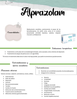 Medicamento ansiolítico, perteneciente al grupo de las
benzodiacepinas, de acción corta, actúa en el cerebro
presentando actividad hipnótica, sedante, relajante
muscular y antidepresiva
Generalidades
Indicaciones terapéuticas
 Tratamiento a corto plazo de la ansiedad (generalizada, como asociada a otros síntomas de depresión.
 Tratamiento de ataques de pánico (con o sin agorofobia.
*Al iniciar el tratamiento debe darse la dosis más baja posible, que podrá incrementarse paulatinamente.
Contraindicaciones y
efectos secundarios
Reacciones adversas
Sistema nervioso: sedación, somnolencia, mareo, cefalea.
 Visión borrosa
 Dolor de cabeza
 Depresión
 Inomnio
 Nerviosismo/ansiedad
 Temblor
 Cambio en el peso
 Disfunción de la memoria/amnesia
 Trastorno de la coordinación
 Diferentes síntomas gastrointestinales
 Distonía
 Irritabilidad
 Anorexia
 Fatiga
 Lenguaje cercenado
 Debilidad musculosquelética
 Cambios de la libido
 Irregularidades menstruales
 Iincontinencia
 Retención urinaria
 Función hepática anormal.
Contraindicaciones
 Pacientes con sensibilidad conocida a las benzodiacepinas.
 Categoría D en embarazo
 