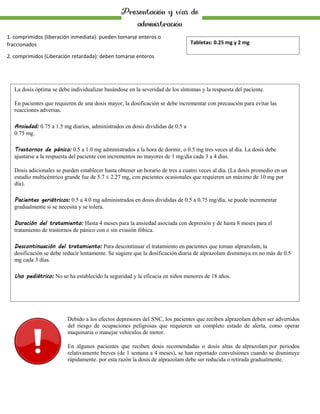 Presentación y vías de
administración
1. comprimidos (liberación inmediata): pueden tomarse enteros o
fraccionados
2. comprimidos (Liberación retardada): deben tomarse enteros
La dosis óptima se debe individualizar basándose en la severidad de los síntomas y la respuesta del paciente.
En pacientes que requieren de una dosis mayor, la dosificación se debe incrementar con precaución para evitar las
reacciones adversas.
Ansiedad: 0.75 a 1.5 mg diarios, administrados en dosis divididas de 0.5 a
0.75 mg.
Trastornos de pánico: 0.5 a 1.0 mg administrados a la hora de dormir, o 0.5 mg tres veces al día. La dosis debe
ajustarse a la respuesta del paciente con incrementos no mayores de 1 mg/día cada 3 a 4 días.
Dosis adicionales se pueden establecer hasta obtener un horario de tres a cuatro veces al día. (La dosis promedio en un
estudio multicéntrico grande fue de 5.7 ± 2.27 mg, con pacientes ocasionales que requieren un máximo de 10 mg por
día).
Pacientes geriátricos: 0.5 a 4.0 mg administrados en dosis divididas de 0.5 a 0.75 mg/día, se puede incrementar
gradualmente si se necesita y se tolera.
Duración del tratamiento: Hasta 4 meses para la ansiedad asociada con depresión y de hasta 8 meses para el
tratamiento de trastornos de pánico con o sin evasión fóbica.
Descontinuación del tratamiento: Para descontinuar el tratamiento en pacientes que toman alprazolam, la
dosificación se debe reducir lentamente. Se sugiere que la dosificación diaria de alprazolam disminuya en no más de 0.5
mg cada 3 días.
Uso pediátrico: No se ha establecido la seguridad y la eficacia en niños menores de 18 años.
Tabletas: 0.25 mg y 2 mg
Debido a los efectos depresores del SNC, los pacientes que reciben alprazolam deben ser advertidos
del riesgo de ocupaciones peligrosas que requieren un completo estado de alerta, como operar
maquinaria o manejar vehículos de motor.
En algunos pacientes que reciben dosis recomendadas o dosis altas de alprazolam por periodos
relativamente breves (de 1 semana a 4 meses), se han reportado convulsiones cuando se disminuye
rápidamente. por esta razón la dosis de alprazolam debe ser reducida o retirada gradualmente.
 