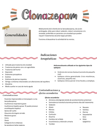 Generalidades
Medicamento de la familia de las benzodiacepinas, de acción
prolongada, útiles para inducir sedación, reducir convulsiones o la
ansiedad, preferibles en pacientes con ansiedad que pueden
requerir tratamientos durante largos periodos.
Funciona al desacelerar la actividad de los nervios.
Indicaciones
terapéuticas
 Utilizado para trastornos de ansiedad
 Trastornos de pánico con o sin agorafobia
 Trastornos del humor
 Depresión
 Síndromes psicopáticos
 Acatisia
 Síndrome de piernas inquietas
 Vértigo o síntomas relacionados con alteraciones del equilibrio
 Glosidinia
 Medio auxiliar en caso de manía aguda
Anticonvulsivante utilizado en los siguientes tipos de
epilepsia:
 Síndrome de Lennox-Gastaut (variante de pequeño
mal).
 Epilepsia crónica generalizada: Crisis mioclónicas,
ausencias, pequeño mal.
 Epilepsia crónica parcial: Crisis focales y complejas.
Contraindicaciones y
efectos secundarios
Contraindicaciones
 Pacientes hipersensibles al clonazepam o a las
benzodiacepinas
 Insuficiencia respiratoria grave
 Insuficiencia hepática grave  puede provocar
encefalopatía hepática
 Apnea del sueño
 Glaucoma de ángulo cerrado
 Miastenia gravis
 Coma
 Shock
 Categoría D en embarazo
 Se excreta en leche materna
Efectos secundarios
 Amnesia anterógrada (olvido de acontecimientos próximos)
 Somnolencia transitoria durante primeros días del tratamiento
 Sedación
 Ataxia
 Mareos
 Cefalea
 Confusión
 Disartria
 Cambios de la libido
 Incontinencia y retención urinaria
 Temblor
 Nauseas
 Vómitos
 Diarrea
 Sequedad de
boca
 Dolor
epigástrico
 