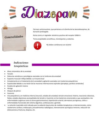 Fármaco anticonvulsivo, que pertenece a la familia de las benzodiacepinas, de
duración prolongada.
Actúa como un regulador alostérico positivo del receptor GABA A.
Tiene propiedades ansiolíticas, miorelajantes y sedantes.
Indicaciones
terapéuticas
 Alivio sintomático de la ansiedad
 Tensión
 Dolencias somáticas o psicológicas asociadas con el síndrome de ansiedad
 Espasmo muscular reflejo debido a un trauma local
 Complemento en el tratamiento de la ansiedad o agitación asociadas con trastornos psiquiátricos
 Espasticidad debido a una lesión de las neuronas interneuronas espinales (paraplejia, parálisis cerebrales)
 Estados de agitación motora
 Vértigo
 Ataques de pánico
 Insomnio
 Uso psiquiátrico y en medicina interna (neurosis, estados de ansiedad, tensión emocional, histeria, reacciones obsesivas,
fobias, estados depresivos acompañados de tensión e insomnio; en los trastornos emocionales o que acompañan a las
enfermedades orgánicas como la úlcera gastrointestinal, hipertensión arterial, dermatosis pruriginosa, colitis o
enfermedades funcionales del sistema digestivo, cardiovascular y genital).
 La solución inyectable está indicada para la sedación basal antes de medidas terapéuticas o intervencionales, como:
cateterismo cardiaco, endoscopia, procedimientos radiológicos, intervenciones quirúrgicas menores, reducción de
dislocaciones y fracturas, biopsias, etc.
No deben combinarse con alcohol
 