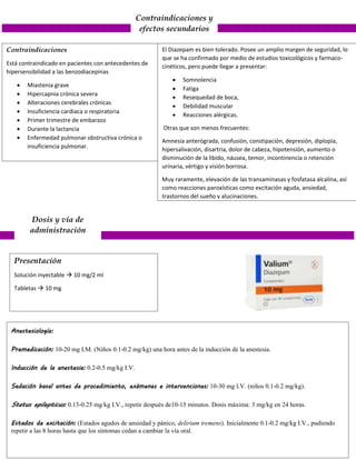 Contraindicaciones y
efectos secundarios
Contraindicaciones
Está contraindicado en pacientes con antecedentes de
hipersensibilidad a las benzodiacepinas
 Miastenia grave
 Hipercapnia crónica severa
 Alteraciones cerebrales crónicas
 Insuficiencia cardiaca o respiratoria
 Primer trimestre de embarazo
 Durante la lactancia
 Enfermedad pulmonar obstructiva crónica o
insuficiencia pulmonar.
El Diazepam es bien tolerado. Posee un amplio margen de seguridad, lo
que se ha confirmado por medio de estudios toxicológicos y farmaco-
cinéticos, pero puede llegar a presentar:
 Somnolencia
 Fatiga
 Resequedad de boca,
 Debilidad muscular
 Reacciones alérgicas.
Otras que son menos frecuentes:
Amnesia anterógrada, confusión, constipación, depresión, diplopía,
hipersalivación, disartria, dolor de cabeza, hipotensión, aumento o
disminución de la libido, náusea, temor, incontinencia o retención
urinaria, vértigo y visión borrosa.
Muy raramente, elevación de las transaminasas y fosfatasa alcalina, así
como reacciones paroxísticas como excitación aguda, ansiedad,
trastornos del sueño y alucinaciones.
Dosis y vía de
administración
Anestesiología:
Premedicación: 10-20 mg I.M. (Niños 0.1-0.2 mg/kg) una hora antes de la inducción de la anestesia.
Inducción de la anestesia: 0.2-0.5 mg/kg I.V.
Sedación basal antes de procedimiento, exámenes e intervenciones: 10-30 mg I.V. (niños 0.1-0.2 mg/kg).
Status epilepticus: 0.15-0.25 mg/kg I.V., repetir después de10-15 minutos. Dosis máxima: 3 mg/kg en 24 horas.
Estados de excitación: (Estados agudos de ansiedad y pánico, delirium tremens). Inicialmente 0.1-0.2 mg/kg I.V., pudiendo
repetir a las 8 horas hasta que los síntomas cedan a cambiar la vía oral.
Presentación
Solución inyectable  10 mg/2 ml
Tabletas  10 mg
 