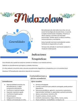 Generalidades
Benzodiacepina de vida media muy corta, con una
acción farmacológica de duración breve, a causa de
la rápida transformación metabólica. Presenta un
efecto sedante y somnífero de intensidad
pronunciada. También ejerce un efecto ansiolítico,
anticonvulsivante y miorelajante.
Actúa haciendo más lenta la actividad del cerebro,
facilitando el relajamiento y el sueño
Fármaco más utilizado en reanimación (sedación e
intubación endotraqueal)
Indicaciones
Terapéuticas
Esta indicado solo cuando los trastornos someten al individuo a una molestia extrema.
Sedación en procedimientos quirúrgicos y cuidados intensivos.
En niños sedación consciente antes y durante procedimientos diagnósticos o terapéuticos con o sin anestesia local
Anestesia  Premedicación antes de la inducción de la anestesia
Contraindicaciones y
efectos secundarios
Contraindicaciones
 Hipersensibilidad conocida a las
benzodiacepinas o a algún
componente del producto
 Insuficiencia respiratoria grave
 Depresión respiratoria aguda
 Insuficiencia hepática grave
 Miastenia gravis
 Categoría D en embarazo
 Tabletas contraindicadas en niños
Efectos secundarios
 Amnesia anterógrada
 Cuando se administra para sedación prolongada, puede producir
dependencia
 Reacciones paradójicas: agitación, movimientos involuntarios,
hiperactividad, hostilidad, ira, agresividad, excitación paroxistca.
 Apnea y convulsiones: lactantes y RN
 Erupción cutánea, urticaria, prurito
 Confusión, alucinaciones, fatiga, cefalea, mareos, ataxia,
 Shock anafiláctico, tromboflebitis, trombocits, etc.
 