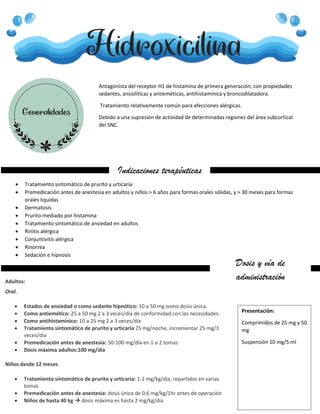 Hidroxicilina
Generalidades
Antagonista del receptor H1 de histamina de primera generación, con propiedades
sedantes, ansiolíticas y antieméticas, antihistamínica y broncodilatadora.
Tratamiento relativamente común para afecciones alérgicas.
Debido a una supresión de actividad de determinadas regiones del área subcortical
del SNC.
Indicaciones terapéuticas
 Tratamiento sintomático de prurito y urticaria
 Premedicación antes de anestesia en adultos y niños > 6 años para formas orales sólidas, y > 30 meses para formas
orales liquidas
 Dermatosis
 Prurito mediado por histamina
 Tratamiento sintomático de ansiedad en adultos
 Rinitis alérgica
 Conjuntivitis alérgica
 Rinorrea
 Sedación e hipnosis
Dosis y vía de
administración
Adultos:
Oral.
 Estados de ansiedad o como sedante hipnótico: 10 a 50 mg como dosis única.
 Como antiemético: 25 a 50 mg 2 a 3 veces/día de conformidad con las necesidades.
 Como antihistamínico: 10 a 25 mg 2 a 3 veces/día
 Tratamiento sintomático de prurito y urticaria 25 mg/noche, incrementar 25 mg/3
veces/día
 Premedicación antes de anestesia: 50-100 mg/día en 1 o 2 tomas
 Dosis máxima adultos:100 mg/día
Niños desde 12 meses
 Tratamiento sintomático de prurito y urticaria: 1-2 mg/kg/día, repartidos en varias
tomas
 Premedicación antes de anestesia: dosis única de 0,6 mg/kg/1hr antes de operación
 Niños de hasta 40 kg  dosis máxima es hasta 2 mg/kg/día
Presentación:
Comprimidos de 25 mg y 50
mg
Suspensión 10 mg/5 ml
 