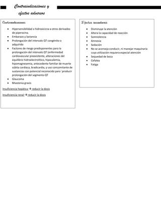 Contraindicaciones y
efectos adversos
Contraindicaciones
 Hipersensibilidad a hidroxicicna a otros derivados
de piperacina.
 Embarazo y lactancia
 Prolongación del intervalo QT congénito o
adquirido
 Factores de riesgo predisponentes para la
prolongación del intervalo QT (enfermedad
cardiovascular preexistente, alteraciones del
equilibrio hidroelectrolítico, hipocalemia,
hipomagnesemia, antecedente familiar de muerte
súbita cardiaca, bradicardia, y uso concomitante de
sustancias con potencial reconocido para ´producir
prolongación del segmento QT
 Glaucoma
 Miastenia gravis
Insuficiencia hepática  reducir la dosis
Insuficiencia renal  reducir la dosis
Efectos secundarios
 Disminuye la atención
 Altera la capacidad de reacción
 Somnolencia
 Amnesia
 Sedación
 No se aconseja conducir, ni manejar maquinaria
cuya utilización requiera especial atención
 Sequedad de boca
 Cefalea
 Fatiga
 