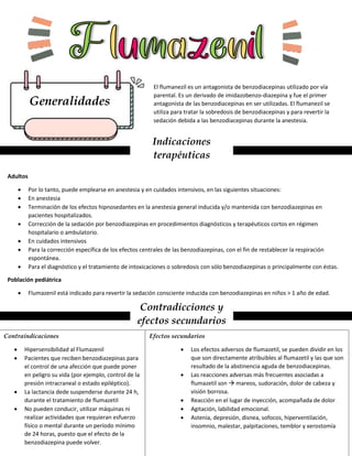 Generalidades
El flumanezil es un antagonista de benzodiacepinas utilizado por vía
parental. Es un derivado de imidazobenzo-diazepina y fue el primer
antagonista de las benzodiacepinas en ser utilizadas. El flumanezil se
utiliza para tratar la sobredosis de benzodiacepinas y para revertir la
sedación debida a las benzodiacepinas durante la anestesia.
Indicaciones
terapéuticas
Adultos
 Por lo tanto, puede emplearse en anestesia y en cuidados intensivos, en las siguientes situaciones:
 En anestesia
 Terminación de los efectos hipnosedantes en la anestesia general inducida y/o mantenida con benzodiazepinas en
pacientes hospitalizados.
 Corrección de la sedación por benzodiazepinas en procedimientos diagnósticos y terapéuticos cortos en régimen
hospitalario o ambulatorio.
 En cuidados intensivos
 Para la corrección específica de los efectos centrales de las benzodiazepinas, con el fin de restablecer la respiración
espontánea.
 Para el diagnóstico y el tratamiento de intoxicaciones o sobredosis con sólo benzodiazepinas o principalmente con éstas.
Población pediátrica
 Flumazenil está indicado para revertir la sedación consciente inducida con benzodiazepinas en niños > 1 año de edad.
Contradicciones y
efectos secundarios
Contraindicaciones
 Hipersensibilidad al Flumazenil
 Pacientes que reciben benzodiazepinas para
el control de una afección que puede poner
en peligro su vida (por ejemplo, control de la
presión intracraneal o estado epiléptico).
 La lactancia dede suspenderse durante 24 h,
durante el tratamiento de flumazetil
 No pueden conducir, utilizar máquinas ni
realizar actividades que requieran esfuerzo
físico o mental durante un período mínimo
de 24 horas, puesto que el efecto de la
benzodiazepina puede volver.
Efectos secundarios
 Los efectos adversos de flumazetil, se pueden dividir en los
que son directamente atribuibles al flumazetil y las que son
resultado de la abstinencia aguda de benzodiacepinas.
 Las reacciones adversas más frecuentes asociadas a
flumazetil son  mareos, sudoración, dolor de cabeza y
visión borrosa.
 Reacción en el lugar de inyección, acompañada de dolor
 Agitación, labilidad emocional.
 Astenia, depresión, disnea, sofocos, hiperventilación,
insomnio, malestar, palpitaciones, temblor y xerostomía
 