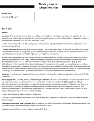 Dosis y vías de
administración
Posología
Adultos:
Anestesia  La dosis inicial recomendada es de 0,2 mg administrados por vía intravenosa, durante 15 segundos. Si en 60
segundos no se obtiene el grado requerido de consciencia, puede inyectarse una dosis adicional de 0,1 mg y puede repetirse a
intervalos de 60 segundos, hasta una dosis máxima de 1,0 mg.
La dosis habitual requerida es de 0,3 a 0,6 mg, pero puede desviarse, dependiendo de las características del paciente y de la
benzodiazepina empleada.
Cuidados intensivos  La dosis inicial recomendada es de 0,3 mg administrados por vía intravenosa. Si no se obtiene el grado
requerido de consciencia en 60 segundos, puede inyectarse una dosis adicional de 0,1 mg y puede repetirse a intervalos de 60
segundos, hasta una dosis máxima de 2,0 mg o hasta que el paciente se despierte.
Si la somnolencia vuelve a presentarse, se debe administrar una segunda inyección rápida de Flumazenil. Puede ser útil una
perfusión intravenosa de 0,1 a 0,4 mg/h. La velocidad de perfusión deberá ajustarse individualmente para alcanzar el nivel
deseado de consciencia. Si no se obtiene un efecto claro sobre el estado de consciencia y respiratorio después de la
administración de dosis repetidas, deberá considerarse que la intoxicación no está causada por benzodiazepinas. La perfusión
deberá interrumpirse cada 6 horas para comprobar si se produce una nueva sedación. A fin de evitar los síntomas de abstinencia
en los pacientes tratados durante un período prolongado con dosis altas de benzodiazepinas en la unidad de cuidados intensivos,
la posología de Flumazenil deberá ajustarse individualmente y la inyección debe administrarse lentamente
Ancianos  Por lo general, esta población es más sensible a los efectos de los medicamentos y deberá tratarse con la debida
precaución.
Población pediátrica Lactantes, niños y adolescentes (de 1 a 17 años)  Para la corrección de la sedación consciente inducida
por las benzodiazepinas en los niños mayores de 1 año, la dosis inicial recomendada es de 0,01 mg/kg (hasta 0,2 mg),
administrada por vía intravenosa durante 15 segundos. Si, después de un período de espera de 45 segundos, no se obtiene el
nivel requerido de consciencia, puede administrarse una inyección de seguimiento de 0,01 mg/kg (hasta 0,2 mg) y, si es
necesario, puede repetirse a intervalos de 60 segundos (hasta un máximo de cuatro veces), hasta una dosis máxima de 0,05
mg/kg ó 1 mg, dependiendo de cuál sea la dosis más baja.
La dosis deberá ajustarse según la respuesta del paciente
Flumazenil sólo deberá administrarse a los niños menores de 1 año si los beneficios potenciales para el paciente superan a los
posibles riesgos.
Pacientes con disfunción renal o hepática  En los pacientes con disfunción hepática, la eliminación del Flumazenil puede estar
retrasada y, por lo tanto, se recomienda un ajuste cuidadoso de la dosis.
los pacientes con disfunción renal no requieren ajustes de la dosis.
Presentación:
Inyección de 01 mg/ml
 