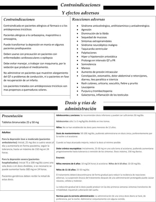 Contraindicaciones
Y efectos adversos
Contraindicaciones
Contraindicada en pacientes alérgicos al fármaco o a los
antidepresivos tricíclicos
Pacientes alérgicos a la carbazepina, maprotilina o
amoxapina,
Puede transformar la depresión en manía en algunos
pacientes predispuestos
Deben usarse con precaución en pacientes con
enfermedades cardiovasculares o epilepsia
Debe evitar manejar, o trabajar con maquinaria, por la
sedación que produce el medicamento.
No administrar en pacientes que muestren alargamiento
del QT o problemas de conducción, ni a pacientes en fase
de recuperación de un infarto.
Los pacientes tratados con antidepresivos tricíclicos son
mas propensos a quemaduras solares.
Reacciones adversas
 Síndrome anticolinérgico, antihistamínico y antiadrenérgico.
 Agresión
 Disminución de la libido
 Sequedad de mucosas
 Síntomas extrapiramidales
 Síndrome neuroléptico maligno
 Taquicardia ventricular
 Palpitaciones
 Hiper o hipotensión ortostática
 Prolonga en intervalo QT y PR
 Somnolencia
 Mareos
 Aumento de presión intraocular
 Constipación, estomatitis, dolor abdominal o retorcijones,
diarrea, ileo paralitico e ictericia
 Rash cutáneo, urticaria, vasculitis, fiebre y prurito
 Leucopenia
 Purpura y trombocitopenia
 Galactorrea, inflamación de los testículos
Dosis y vías de
administración
Presentación
Tabletas biranuradas 25 y 50 mg
Adultos:
Para la depresión leve a moderada (pacientes
ambulatorios): Inicial, 25 mg dos a cuatro veces al
día y aumentarla en forma paulatina, según la
tolerancia, hasta un máximo de 150 mg en 24
horas.
Para la depresión severa (pacientes
hospitalizados): Inicial 75 a 100 mg/día como una
sola dosis o en dosis divididas, si es necesario se
puede aumentar hasta 300 mg en 24 horas.
Pacientes geriátricos deben recibir la mitad de
estas dosis.
Adolescentes y ancianos: Se recomiendan dosis inferiores y pueden ser suficientes 50 mg/día.
Adolescentes sólo 1 a 5 mg/kg/día dividido en tres tomas.
Niños: No se han establecido las dosis para menores de 12 años.
Dosis de mantenimiento: 50-100 mg/día, pudiendo administrarse en dosis única, preferentemente por
la noche o al acostarse.
Cuando se haya alcanzado mejoría, reducir la dosis al mínimo posible.
Dolor crónico neuropático: Inicialmente, 25-50 mg en una sola toma al acostarse, pudiendo aumentarse
progresivamente hasta tolerancia o remisión de los síntomas. Dosis máxima, 150 mg diarios.
Enuresis:
Niños menores de 6 años: 10 mg/24 horas al acostarse. Niños de 6-10 años: 10-20 mg/día.
Niños de 11-16 años: 25-50 mg/día.
El tratamiento deberá descontinuarse de forma gradual para reducir la incidencia de reacciones
adversas. La suspensión brusca del tratamiento después de una administración prolongada puede causar
náuseas, cefalea y malestar.
La reducción gradual de la dosis puede producir en las dos primeras semanas síntomas transitorios de
irritabilidad, inquietud y alteración del sueño.
Normas para la correcta administración: La administración de una única dosis diaria se hará, de
preferencia, por la noche. Administrar conjuntamente con alguna comida.
 