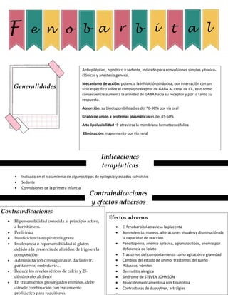 F e n o b a r b i t a l
Generalidades
Antiepiléptico, hipnótico y sedante, indicado para convulsiones simples y tónico-
clónicas y anestesia general.
Mecanismo de acción: potencia la inhibición sináptica, por interración con un
sitio específico sobre el complejo receptor de GABA A- canal de Cl-, esto como
consecuencia aumenta la afinidad de GABA hacia su receptor y por lo tanto su
respuesta.
Absorción: su biodisponibilidad es del 70-90% por vía oral
Grado de unión a proteínas plasmáticas es del 45-50%
Alta lipolusibilidad  atraviesa la membrana hematoencéfalica
Eliminación: mayormente por vía renal
Indicaciones
terapéuticas
 Indicado en el tratamiento de algunos tipos de epilepsia y estados colvulsivo
 Sedante
 Convulsiones de la primera infancia
Contraindicaciones
y efectos adversos
Contraindicaciones
 Hipersensibilidad conocida al principio activo,
a barbitúricos.
 Porfirinica
 Insuficiciencia respiratoria grave
 Intolerancia o hipersensibilidad al gluten
debido a la presencia de almidon de trigo en la
composición
 Administración con saquinavir, daclastivir,
paritatrevir, ombistavir…
 Reduce los niveles séricos de calcio y 25-
dihidrocolecalciferol
 En tratamientos prolongados en niños, debe
dársele combinación con tratamiento
profiláctico para raquitismo.
Efectos adversos
 El fenobarbital atraviesa la placenta
 Somnolencia, mareos, alteraciones visuales y disminución de
la capacidad de reacción.
 Pancitopenia, anemia aplasica, agranulositosis, anemia por
deficiencia de folato
 Trastornos del comportamiento como agitación o gravedad
 Cambios del estado de ánimo, trastornos del sueño
 Náuseas, vómitos
 Dermatitis alérgica
 Sindrome de STEVEN JOHNSON
 Reacción medicamentosa con Eosinofilia
 Contracturas de dupuytren, artralgias
 
