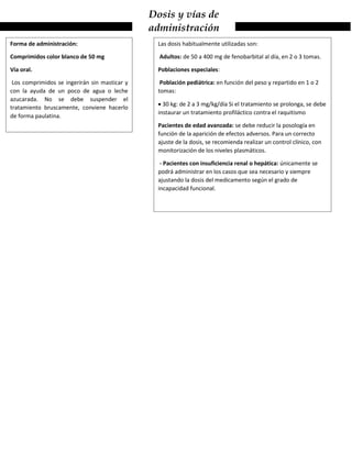 Dosis y vías de
administración
Forma de administración:
Comprimidos color blanco de 50 mg
Vía oral.
Los comprimidos se ingerirán sin masticar y
con la ayuda de un poco de agua o leche
azucarada. No se debe suspender el
tratamiento bruscamente, conviene hacerlo
de forma paulatina.
Las dosis habitualmente utilizadas son:
Adultos: de 50 a 400 mg de fenobarbital al día, en 2 o 3 tomas.
Poblaciones especiales:
Población pediátrica: en función del peso y repartido en 1 o 2
tomas:
 30 kg: de 2 a 3 mg/kg/día Si el tratamiento se prolonga, se debe
instaurar un tratamiento profiláctico contra el raquitismo
Pacientes de edad avanzada: se debe reducir la posología en
función de la aparición de efectos adversos. Para un correcto
ajuste de la dosis, se recomienda realizar un control clínico, con
monitorización de los niveles plasmáticos.
- Pacientes con insuficiencia renal o hepática: únicamente se
podrá administrar en los casos que sea necesario y siempre
ajustando la dosis del medicamento según el grado de
incapacidad funcional.
 