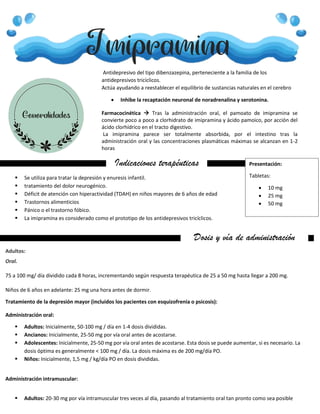 Imipramina
Generalidades
Antidepresivo del tipo dibenzazepina, perteneciente a la familia de los
antidepresivos tricíclicos.
Actúa ayudando a reestablecer el equilibrio de sustancias naturales en el cerebro
 Inhibe la recaptación neuronal de noradrenalina y serotonina.
Farmacocinética  Tras la administración oral, el pamoato de imipramina se
convierte poco a poco a clorhidrato de imipramina y ácido pamoico, por acción del
ácido clorhídrico en el tracto digestivo.
La imipramina parece ser totalmente absorbida, por el intestino tras la
administración oral y las concentraciones plasmáticas máximas se alcanzan en 1-2
horas
Indicaciones terapéuticas
 Se utiliza para tratar la depresión y enuresis infantil.
 tratamiento del dolor neurogénico.
 Déficit de atención con hiperactividad (TDAH) en niños mayores de 6 años de edad
 Trastornos alimenticios
 Pánico o el trastorno fóbico.
 La imipramina es considerado como el prototipo de los antidepresivos tricíclicos.
Dosis y vía de administración
administración
Adultos:
Oral.
75 a 100 mg/ día dividido cada 8 horas, incrementando según respuesta terapéutica de 25 a 50 mg hasta llegar a 200 mg.
Niños de 6 años en adelante: 25 mg una hora antes de dormir.
Tratamiento de la depresión mayor (incluidos los pacientes con esquizofrenia o psicosis):
Administración oral:
 Adultos: Inicialmente, 50-100 mg / día en 1-4 dosis divididas.
 Ancianos: Inicialmente, 25-50 mg por vía oral antes de acostarse.
 Adolescentes: Inicialmente, 25-50 mg por vía oral antes de acostarse. Esta dosis se puede aumentar, si es necesario. La
dosis óptima es generalmente < 100 mg / día. La dosis máxima es de 200 mg/día PO.
 Niños: Inicialmente, 1,5 mg / kg/día PO en dosis divididas.
Administración intramuscular:
 Adultos: 20-30 mg por vía intramuscular tres veces al día, pasando al tratamiento oral tan pronto como sea posible
Presentación:
Tabletas:
 10 mg
 25 mg
 50 mg
 