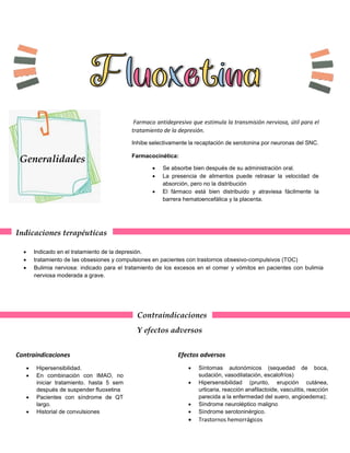 Generalidades
Farmaco antidepresivo que estimula la transmisión nerviosa, útil para el
tratamiento de la depresión.
Inhibe selectivamente la recaptación de serotonina por neuronas del SNC.
Farmacocinética:
 Se absorbe bien después de su administración oral.
 La presencia de alimentos puede retrasar la velocidad de
absorción, pero no la distribución
 El fármaco está bien distribuido y atraviesa fácilmente la
barrera hematoencefálica y la placenta.
Indicaciones terapéuticas
 Indicado en el tratamiento de la depresión.
 tratamiento de las obsesiones y compulsiones en pacientes con trastornos obsesivo-compulsivos (TOC)
 Bulimia nerviosa: indicado para el tratamiento de los excesos en el comer y vómitos en pacientes con bulimia
nerviosa moderada a grave.
Contraindicaciones
Y efectos adversos
Contraindicaciones
 Hipersensibilidad.
 En combinación con IMAO, no
iniciar tratamiento. hasta 5 sem
después de suspender fluoxetina
 Pacientes con síndrome de QT
largo.
 Historial de convulsiones
Efectos adversos
 Síntomas autonómicos (sequedad de boca,
sudación, vasodilatación, escalofríos)
 Hipersensibilidad (prurito, erupción cutánea,
urticaria, reacción anafilactoide, vasculitis, reacción
parecida a la enfermedad del suero, angioedema);
 Síndrome neuroléptico maligno
 Síndrome serotoninérgico.
 Trastornos hemorrágicos
 
