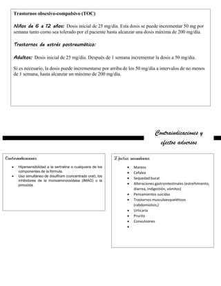 Contraindicaciones y
efectos adversos
Contraindicaciones
 Hipersensibilidad a la sertralina o cualquiera de los
componentes de la fórmula.
 Uso simultáneo de disulfiram (concentrado oral), los
inhibidores de la monoaminooxidasa (IMAO) o la
pimozida.
Efectos secundarios
 Mareos
 Cefalea
 Sequedad bucal
 Alteraciones gastrointestinales (estreñimiento,
diarrea, indigestión, vómitos)
 Pensamientos suicidas
 Trastornos musculoesqueléticos
(rabdomiolisis,)
 Urticaria
 Prurito
 Convulsiones

Trastornos obsesivo-compulsivo (TOC)
Niños de 6 a 12 años: Dosis inicial de 25 mg/día. Esta dosis se puede incrementar 50 mg por
semana tanto como sea tolerado por el paciente hasta alcanzar una dosis máxima de 200 mg/día.
Trastornos de estrés postraumático:
Adultos: Dosis inicial de 25 mg/día. Después de 1 semana incrementar la dosis a 50 mg/día.
Si es necesario, la dosis puede incrementarse por arriba de los 50 mg/día a intervalos de no menos
de 1 semana, hasta alcanzar un máximo de 200 mg/día.
 