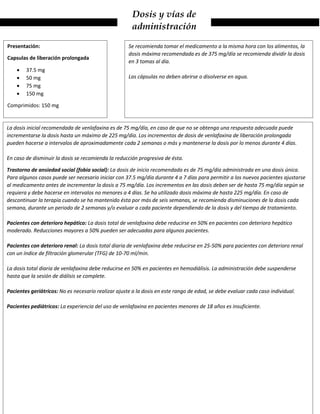 Dosis y vías de
administración
La dosis inicial recomendada de venlafaxina es de 75 mg/día, en caso de que no se obtenga una respuesta adecuada puede
incrementarse la dosis hasta un máximo de 225 mg/día. Los incrementos de dosis de venlafaxina de liberación prolongada
pueden hacerse a intervalos de aproximadamente cada 2 semanas o más y mantenerse la dosis por lo menos durante 4 días.
En caso de disminuir la dosis se recomienda la reducción progresiva de ésta.
Trastorno de ansiedad social (fobia social): La dosis de inicio recomendada es de 75 mg/día administrada en una dosis única.
Para algunos casos puede ser necesario iniciar con 37.5 mg/día durante 4 a 7 días para permitir a los nuevos pacientes ajustarse
al medicamento antes de incrementar la dosis a 75 mg/día. Los incrementos en las dosis deben ser de hasta 75 mg/día según se
requiera y debe hacerse en intervalos no menores a 4 días. Se ha utilizado dosis máxima de hasta 225 mg/día. En caso de
descontinuar la terapia cuando se ha mantenido ésta por más de seis semanas, se recomienda disminuciones de la dosis cada
semana, durante un periodo de 2 semanas y/o evaluar a cada paciente dependiendo de la dosis y del tiempo de tratamiento.
Pacientes con deterioro hepático: La dosis total de venlafaxina debe reducirse en 50% en pacientes con deterioro hepático
moderado. Reducciones mayores a 50% pueden ser adecuadas para algunos pacientes.
Pacientes con deterioro renal: La dosis total diaria de venlafaxina debe reducirse en 25-50% para pacientes con deterioro renal
con un índice de filtración glomerular (TFG) de 10-70 ml/min.
La dosis total diaria de venlafaxina debe reducirse en 50% en pacientes en hemodiálisis. La administración debe suspenderse
hasta que la sesión de diálisis se complete.
Pacientes geriátricos: No es necesario realizar ajuste a la dosis en este rango de edad, se debe evaluar cada caso individual.
Pacientes pediátricos: La experiencia del uso de venlafaxina en pacientes menores de 18 años es insuficiente.
Presentación:
Capsulas de liberación prolongada
 37.5 mg
 50 mg
 75 mg
 150 mg
Comprimidos: 150 mg
Se recomienda tomar el medicamento a la misma hora con los alimentos, la
dosis máxima recomendada es de 375 mg/día se recomienda dividir la dosis
en 3 tomas al día.
Las cápsulas no deben abrirse o disolverse en agua.
 