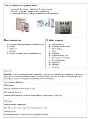 Vía de administración y presentaciones
P. Benzatinica  1,200,000 y 2,400,000 UI  Vía intramuscular
P. Procaínica  400,000 y 800,000 UI  Vía intramuscular
P. cristalina  1,000,000 y 5,000,000 UI  Intramuscular o endovenosa
Contraindicaciones
 Antecedentes de anafilaxia o enfermedad del suero
 Atopias
 Falla renal
 Epilepsia
 Fármaco categoría B, en el riesgo de embarazo
Absorción
Benzatinica  Mayor actividad bacteriana, se administra solo por VI, en el sitio de inyección se forma un deposito a
partir del cual se libera lentamente el fármaco, las concentraciones séricas que se alcanzan son menores, pero muy
prolongadas, detectándose niveles séricos hasta en un máximo de 30 días.
Tiempo máximo: 15 a 30 min.
Distribución
Vol. Aparente de distribución es de 0.35 L/Kg
60% unido a la albumina
Normalmente no penetra la barrera hematoencefálica, excepto cuando hay infección.
Eliminación
Metabolizado a ácido peniciloico
60 a 90% excreción renal a la primera hora de la excreción renal
Semivida: 30 min.
Probenecid bloquea la secreción de penicilina por tubulos renales.
Efectos adversos
 Hipersensibilidad
 Erupciones o rash cutáneo
 Edema larigeo
 Fiebre
 Eosinofilia
 Enfermedades del suero
 Colitis pseudomembranosa
 Anemia hemolítica
 Neuropatía
 Nefropatía
 taquipnea
 