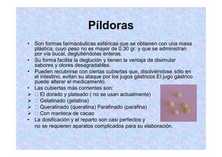 Píldoras
Son formas farmacéuticas esféricas que se obtienen con una masa
plástica, cuyo peso no es mayor de 0.30 gr. y que se administran
por vía bucal, deglutiéndolas enteras.
Su forma facilita la deglución y tienen la ventaja de disimular
sabores y olores desagradables.
Pueden recubrirse con ciertas cubiertas que, disolviéndose sólo en
el intestino, evitan su ataque por los jugos gástricos.El jugo gástrico
puede alterar el medicamento.
Las cubiertas más corrientes son:
El dorado y plateado ( no se usan actualmente)
Gelatinado (gelatina)
Queratinado (queratina) Parafinado (parafina)
Con manteca de cacao
La dosificación y el reparto son casi perfectos y
no se requieren aparatos complicados para su elaboración.
 