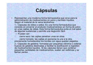 Cápsulas
Representan una moderna forma farmacéutica que sirve para la
administración de medicamentos en polvo y también líquidos.
Según el material de la vaina tendremos:
1.- Cápsulas de oblea o sellos: Es una forma farmacéutica que
consiste en encerrar el producto medicamentoso en forma de polvo
en unas cajitas de oblea. Esta forma farmacéutica evita el mal sabor
de algunas sustancias y permite una deglución fácil.
Pueden ser:
cierre seco: las cajitas penetran unas en otras
cierre húmedo: las cajitas al oponerse la una a la otra,
previamente humedecidos los bordes con agua quedan pegados.
2.- Cápsulas de gelatina: formadas por pequeñas cilindros o esferas
huecas de gelatina destinadas a facilitar la dosificación e ingestión
de medicamentos líquidos. Si las cápsulas tienen que contener
pequeñas cantidades de medicamentos, suelen ser esféricas y se
llaman perlas.
 