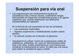 Suspensión para vía oral
Las suspensiones son medicamentos líquidos de
consistencia más o menos viscosa, conteniendo drogas
hidrosolubles en dispersión normalmente gracias a un agente
suspensor que, cuando sedimentan son fácilmente
resuspendibles por agitación.
En la fórmula de una suspensión se han de considerar:
Las sustancias medicinales.
Agentes suspensores o estabilizadores (suelen usarse
gomas).
El vehículo (suelen ser el alcohol y la glicerina).
Actualmente se utilizan mucho las suspensiones orales de
antibióticos, sulfamidas, etc. para ser administrados sobre
todo a los niños. Suelen presentarse en unos frascos que
contienen el medicamento en polvo. En ellos hay una marca
para indicar la cantidad de agua a añadir.
 