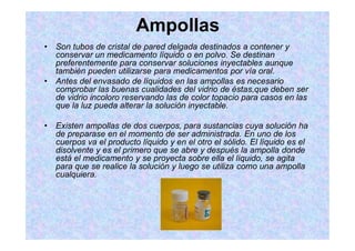 Ampollas
Son tubos de cristal de pared delgada destinados a contener y
conservar un medicamento líquido o en polvo. Se destinan
preferentemente para conservar soluciones inyectables aunque
también pueden utilizarse para medicamentos por vía oral.
Antes del envasado de líquidos en las ampollas es necesario
comprobar las buenas cualidades del vidrio de éstas,que deben ser
de vidrio incoloro reservando las de color topacio para casos en las
que la luz pueda alterar la solución inyectable.
Existen ampollas de dos cuerpos, para sustancias cuya solución ha
de preparase en el momento de ser administrada. En uno de los
cuerpos va el producto líquido y en el otro el sólido. El líquido es el
disolvente y es el primero que se abre y después la ampolla donde
está el medicamento y se proyecta sobre ella el líquido, se agita
para que se realice la solución y luego se utiliza como una ampolla
cualquiera.
 