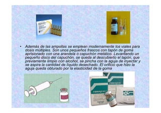 Además de las ampollas se emplean modernamente los viales para
dosis múltiples. Son unos pequeños frascos con tapón de goma
aprisionado con una arandela o capuchón metálico. Levantando un
pequeño disco del capuchón, se queda al descubierto el tapón, que
previamente limpio con alcohol, se pincha con la aguja de inyectar y
se aspira la cantidad de líquido desechado. El orificio que hizo la
aguja queda obturado por la elasticidad de la goma
 