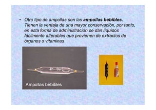 Otro tipo de ampollas son las ampollas bebibles.
Tienen la ventaja de una mayor conservación, por tanto,
en esta forma de administración se dan líquidos
fácilmente alterables que provienen de extractos de
órganos o vitaminas
 