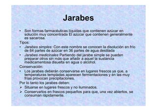 Jarabes
Son formas farmacéuticas líquidas que contienen azúcar en
solución muy concentrada El azúcar que contienen generalmente
es sacarosa.
Tipos:
Jarabes simples: Con este nombre se conocen la disolución en frío
de 64 partes de azúcar en 36 partes de agua destilada
Jarabes medicinales Partiendo del jarabe simple se pueden
preparar otros sin más que añadir a aquel la sustancia
medicamentosa disuelta en agua o alcohol.
Conservación:
Los jarabes deberán conservarse en lugares frescos ya que, a
temperaturas templadas aparecen fermentaciones y en las muy
frías provocan precipitaciones.
Por lo tanto los jarabes deben:
Situarse en lugares frescos y no iluminados.
Conservarlos en frascos pequeños para que, una vez abiertos, se
consuman rápidamente.
 