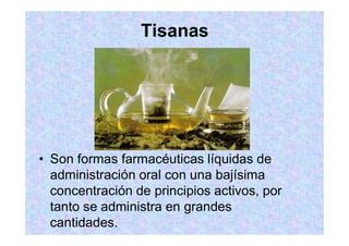 Tisanas
Son formas farmacéuticas líquidas de
administración oral con una bajísima
concentración de principios activos, por
tanto se administra en grandes
cantidades.
 