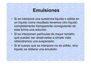 Emulsiones
Si se interpone una sustancia líquida o sólida en
un líquido como resultado tenemos otro líquido
completamente transparente consiguiendo de
esta forma una solución
Si se interponen partículas de mayor tamaño
que pueden ser observadas a simple vista
obtendremos una suspensión.
Si el cuerpo que se interpone no es sólido, sino
líquido se obtiene una emulsión.
 