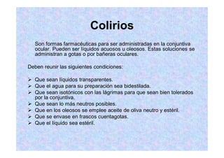 Colirios
Son formas farmacéuticas para ser administradas en la conjuntiva
ocular. Pueden ser líquidos acuosos u oleosos. Estas soluciones se
administran a gotas o por bañeras oculares.
Deben reunir las siguientes condiciones:
Que sean líquidos transparentes.
Que el agua para su preparación sea bidestilada.
Que sean isotónicos con las lágrimas para que sean bien tolerados
por la conjuntiva.
Que sean lo más neutros posibles.
Que en los oleosos se emplee aceite de oliva neutro y estéril.
Que se envase en frascos cuentagotas.
Que el líquido sea estéril.
 
