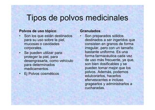 Tipos de polvos medicinales
Polvos de uso tópico:
Son los que están destinados
para su uso sobre la piel,
mucosas o cavidades
corporales.
Se pueden utilizar para:
proteger la piel, para
desengrasarla, como vehículo
para determinados
medicamentos.
Ej Polvos cosméticos
Granulados:
Son preparados sólidos
destinados a ser ingeridos que
consisten en granos de forma
irregular, pero con un tamaño
bastante uniforme. Es una
forma farmacéutica cada vez
de uso más frecuente, ya que,
son bien dosificables y se
pueden tomar mejor que los
polvos. Además, podemos
edulcorarlos, hacerlos
efervescentes e incluso
gragearlos y administrarlos a
cucharadas.
 
