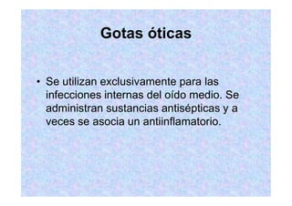 Gotas óticas
Se utilizan exclusivamente para las
infecciones internas del oído medio. Se
administran sustancias antisépticas y a
veces se asocia un antiinflamatorio.
 