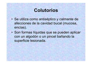 Colutorios
Se utiliza como antiséptico y calmante de
afecciones de la cavidad bucal (mucosa,
encías).
Son formas líquidas que se pueden aplicar
con un algodón o un pincel bañando la
superficie lesionada.
 