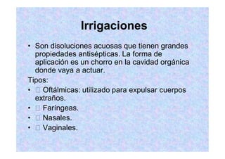 Irrigaciones
Son disoluciones acuosas que tienen grandes
propiedades antisépticas. La forma de
aplicación es un chorro en la cavidad orgánica
donde vaya a actuar.
Tipos:
Oftálmicas: utilizado para expulsar cuerpos
extraños.
Faríngeas.
Nasales.
Vaginales.
 