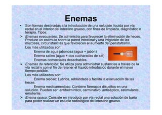 Enemas
Son formas destinadas a la introducción de una solución líquida por vía
rectal en el interior del intestino grueso, con fines de limpieza, diagnóstico o
terapia. Tipos:
Enemas evacuantes: Se administra para favorecer la eliminación de heces.
Produce un estímulo sobre la pared intestinal y una irrigación de las
mucosas, circunstancias que favorecen el aumento del peristaltismo.
Los más utilizados son:
Enema de agua jabonosa (agua + jabón)
Enema salino (agua + dos cucharadas de sal)
Enemas comerciales desechables.
Enemas de retención: Se utiliza para administrar sustancias a través de la
vía rectal y con el fin de retener el líquido introducido durante el mayor
tiempo posible.
Los más utilizados son:
Enema oleoso: Lubrica, reblandece y facilita la evacuación de las
heces.
Enema medicamentoso: Contiene fármacos disueltos en una
solución. Pueden ser: antihelmíntico, carminativo, antiséptico, estimulante,
emoliente.
Enema opaco: Consiste en introducir por vía rectal una solución de bario
para poder realizar un estudio radiológico del intestino grueso.
 