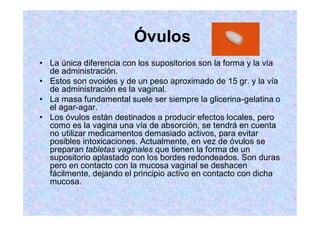 Óvulos
La única diferencia con los supositorios son la forma y la vía
de administración.
Estos son ovoides y de un peso aproximado de 15 gr. y la vía
de administración es la vaginal.
La masa fundamental suele ser siempre la glicerina-gelatina o
el agar-agar.
Los óvulos están destinados a producir efectos locales, pero
como es la vagina una vía de absorción, se tendrá en cuenta
no utilizar medicamentos demasiado activos, para evitar
posibles intoxicaciones. Actualmente, en vez de óvulos se
preparan tabletas vaginales que tienen la forma de un
supositorio aplastado con los bordes redondeados. Son duras
pero en contacto con la mucosa vaginal se deshacen
fácilmente, dejando el principio activo en contacto con dicha
mucosa.
 