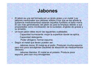 Jabones
El jabón es una sal formada por un ácido graso y un metal. Los
jabones medicinales son jabones sólidos a los que se les añade la
sustancia medicamentosa estando aquellos fundidos al baño maría.
El uso más generalizado del jabón es para la limpieza debido a sus
propiedades como movilización de la suciedad, englobe de grasas y
su arrastre.
Un buen jabón debe reunir las siguientes cualidades:
Capacidad humectante: mojar la superficie donde se aplica.
Capacidad detergente.
Poder afrógeno: formar espuma.
Según el metal que lleven pueden ser:
Jabones duros: El metal es el sodio. Producen mucha espuma
pero son poco emulgentes (facilidad de absorción de medicamentos
oleosos).
Jabones blandos: El metal es el potasio. Produce poca
espuma, pero son muy emulgentes.
 