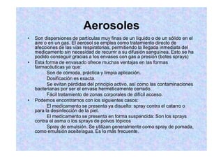 Aerosoles
Son dispersiones de partículas muy finas de un líquido o de un sólido en el
aire o en un gas. El aerosol se emplea como tratamiento directo de
afecciones de las vías respiratorias, permitiendo la llegada inmediata del
medicamento sin necesidad de recurrir a su difusión sanguínea. Esto se ha
podido conseguir gracias a los envases con gas a presión (botes sprays)
Esta forma de envasado ofrece muchas ventajas en las formas
farmacéuticas ya que:
Son de cómoda, práctica y limpia aplicación.
Dosificación es exacta.
Se evitan pérdidas del principio activo, así como las contaminaciones
bacterianas por ser el envase herméticamente cerrado.
Fácil tratamiento de zonas corporales de difícil acceso.
Podemos encontrarnos con los siguientes casos:
El medicamento se presenta ya disuelto: spray contra el catarro o
para la desinfección de la piel.
El medicamento se presenta en forma suspendida: Son los sprays
contra el asma o los sprays de polvos tópicos
Spray de emulsión. Se utilizan generalmente como spray de pomada,
como emulsión aceite/agua. Es lo más frecuente.
 