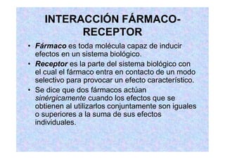 INTERACCIÓN FÁRMACO-
RECEPTOR
Fármaco es toda molécula capaz de inducir
efectos en un sistema biológico.
Receptor es la parte del sistema biológico con
el cual el fármaco entra en contacto de un modo
selectivo para provocar un efecto característico.
Se dice que dos fármacos actúan
sinérgicamente cuando los efectos que se
obtienen al utilizarlos conjuntamente son iguales
o superiores a la suma de sus efectos
individuales.
 