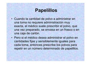 Papelillos
Cuando la cantidad de polvo a administrar en
una toma no requiere administración muy
exacta, el médico suele prescribir el polvo, que
una vez preparado, se envasa en un frasco o en
una caja de cartón.
Pero si el médico desea administrar el polvo en
cantidades fijas y sensiblemente iguales para
cada toma, entonces prescribe los polvos para
repetir en un número determinado de papelillos.
 