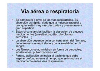 Vía aérea o respiratoria
Se administra a nivel de las vías respiratorias. Su
absorción es rápida, dado que la mucosa traqueal y
bronquial están muy vascularizadas y presentan una
gran superficie.
Estas circunstancias facilitan la absorción de algunos
medicamentos (anestésicos, éter, cloroformo,
aerosoles....).
La absorción depende de la concentración del fármaco,
de la frecuencia respiratoria y de la solubilidad en la
sangre.
Los fármacos se administran en forma de aerosoles,
inhalaciones, pulverizaciones, etc.
Para su aplicación se indica al paciente que debe
inspirar profundamente al tiempo que se introduce el
medicamento en las vías respiratorias.
 