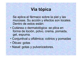 Vía tópica
Se aplica el fármaco sobre la piel y las
mucosas. Su acción y efectos son locales.
Dentro de estos están:
forma de loción, polvo, crema, pomada,
gel, espuma.
 