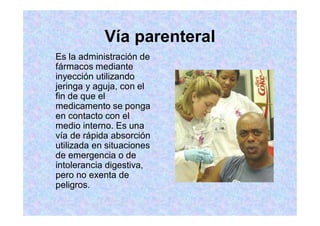 Vía parenteral
Es la administración de
fármacos mediante
inyección utilizando
jeringa y aguja, con el
fin de que el
medicamento se ponga
en contacto con el
medio interno. Es una
vía de rápida absorción
utilizada en situaciones
de emergencia o de
intolerancia digestiva,
pero no exenta de
peligros.
 