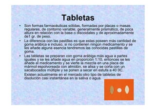 Tabletas
Son formas farmacéuticas sólidas, formadas por placas o masas
regulares, de contorno variable, generalmente prismático, de poca
altura en relación con la base o discoidales y de aproximadamente
de1 gr. de peso.
La diferencia con las pastillas es que estas poseen más cantidad de
goma arábica e incluso, si no contienen ningún medicamento y se
les añade alguna esencia tendremos las conocidas pastillas de
goma.
Las tabletas se preparan con goma arábiga más agua a partes
iguales y se les añade agua en proporción 1:10, entonces se les
añade el medicamento y se vierte la mezcla en una placa de
mármol espolvoreada con almidón, se alisa y se corta con un
sacabocados múltiple y se ponen a secar en estufa a 40 0C.
Existen actualmente en el mercado otro tipo de tabletas de
disolución casi instantánea en la saliva o agua.
 